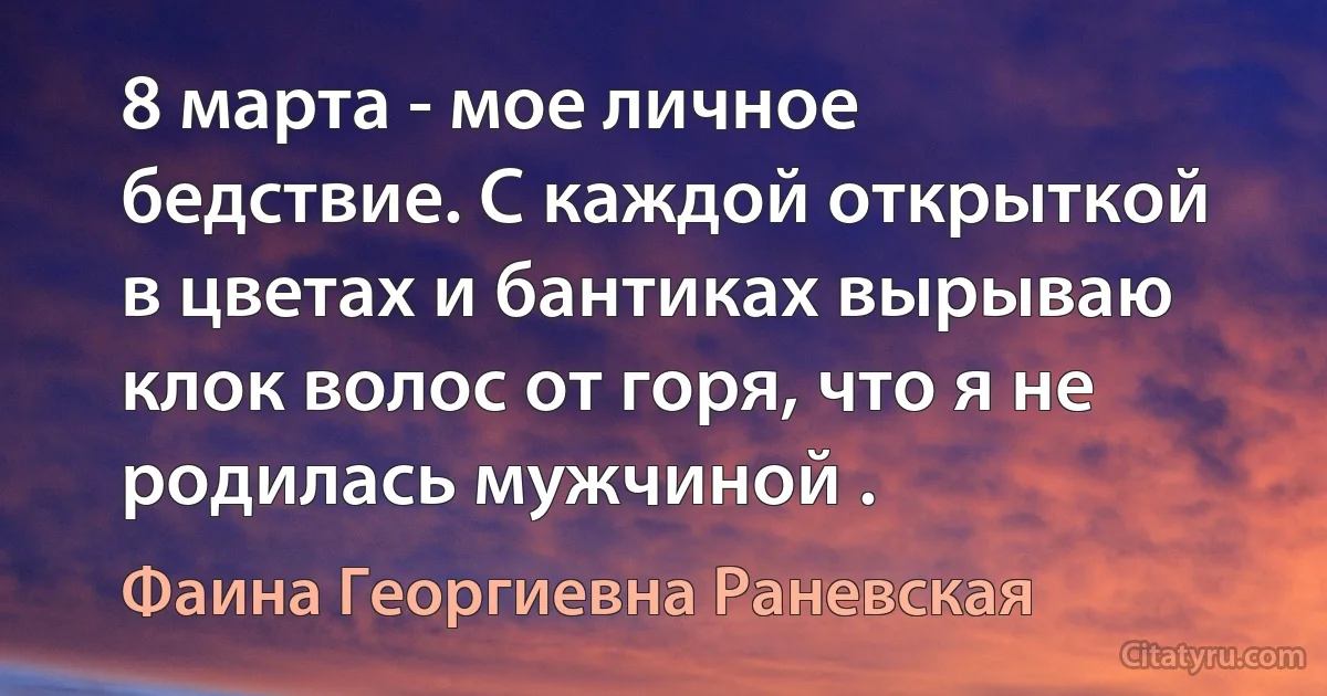 8 марта - мое личное бедствие. С каждой открыткой в цветах и бантиках вырываю клок волос от горя, что я не родилась мужчиной . (Фаина Георгиевна Раневская)