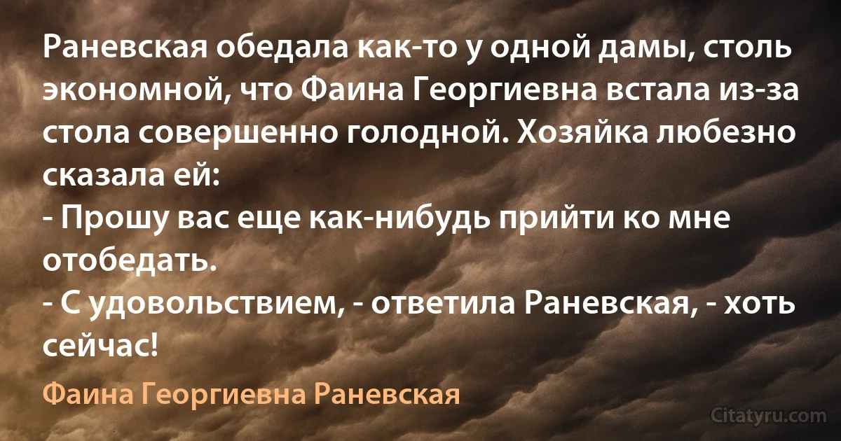 Раневская обедала как-то у одной дамы, столь экономной, что Фаина Георгиевна встала из-за стола совершенно голодной. Хозяйка любезно сказала ей:
- Прошу вас еще как-нибудь прийти ко мне отобедать.
- С удовольствием, - ответила Раневская, - хоть сейчас! (Фаина Георгиевна Раневская)