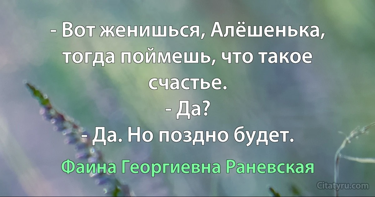 - Вот женишься, Алёшенька, тогда поймешь, что такое счастье.
- Да?
- Да. Но поздно будет. (Фаина Георгиевна Раневская)