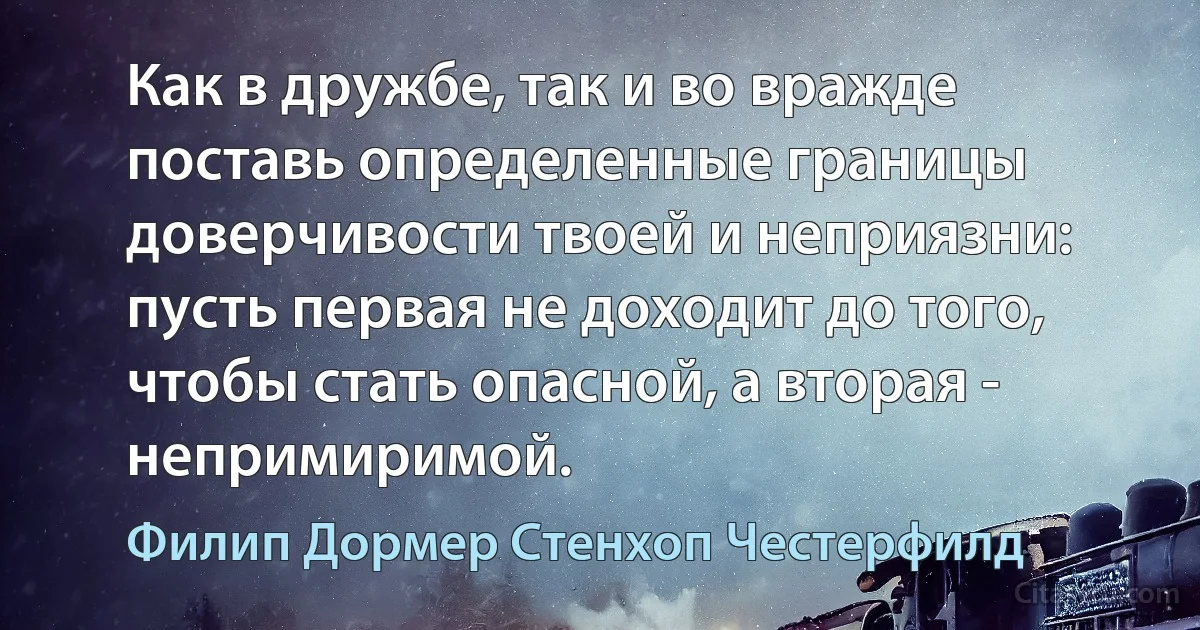 Как в дружбе, так и во вражде поставь определенные границы доверчивости твоей и неприязни: пусть первая не доходит до того, чтобы стать опасной, а вторая - непримиримой. (Филип Дормер Стенхоп Честерфилд)