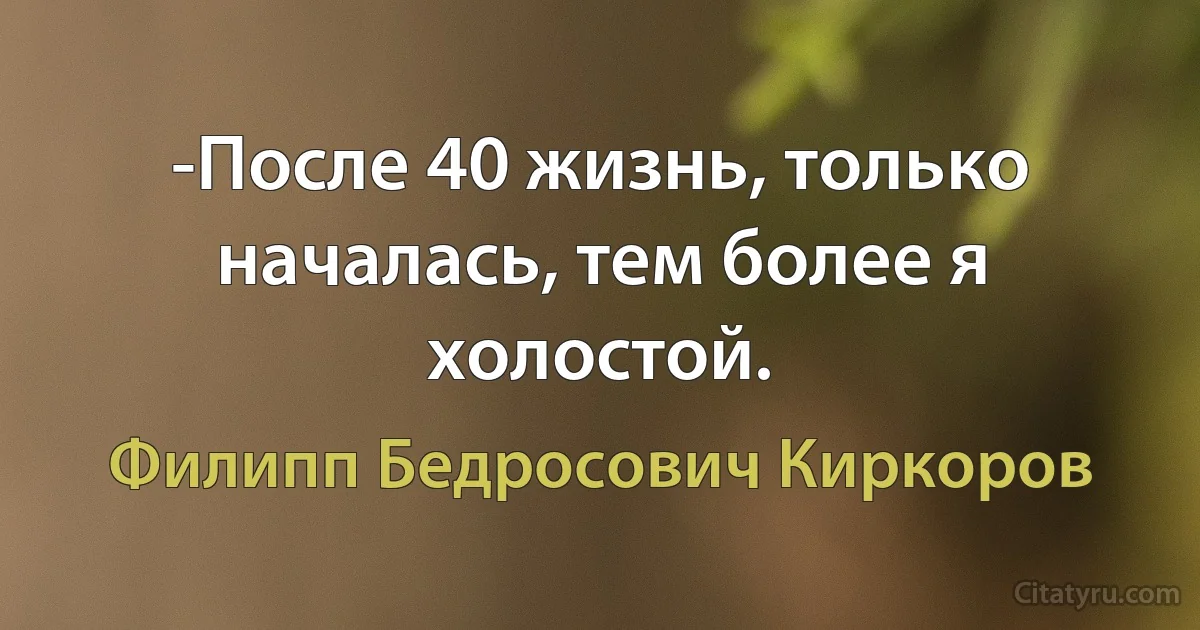 -После 40 жизнь, только началась, тем более я холостой. (Филипп Бедросович Киркоров)