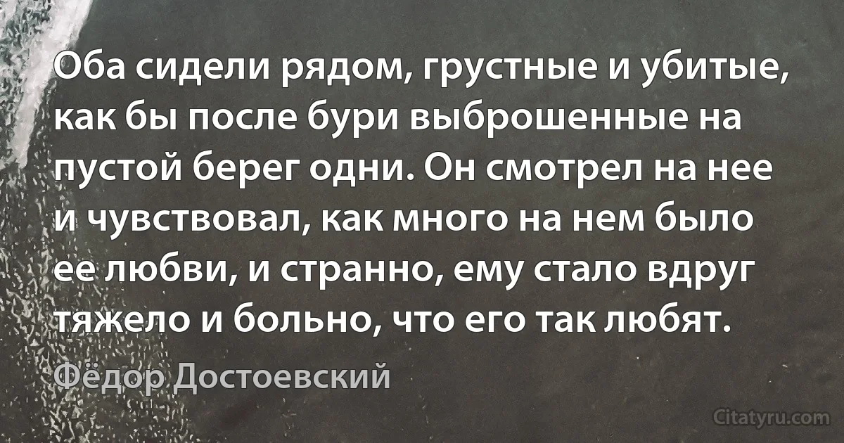 Оба сидели рядом, грустные и убитые, как бы после бури выброшенные на пустой берег одни. Он смотрел на нее и чувствовал, как много на нем было ее любви, и странно, ему стало вдруг тяжело и больно, что его так любят. (Фёдор Достоевский)