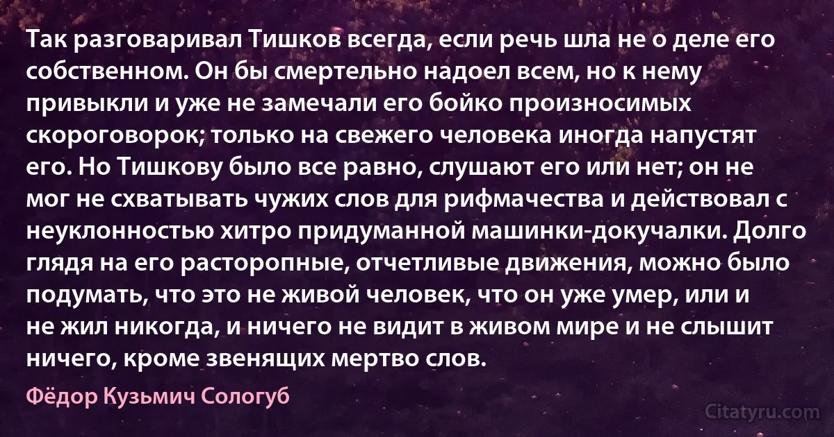 Так разговаривал Тишков всегда, если речь шла не о деле его собственном. Он бы смертельно надоел всем, но к нему привыкли и уже не замечали его бойко произносимых скороговорок; только на свежего человека иногда напустят его. Но Тишкову было все равно, слушают его или нет; он не мог не схватывать чужих слов для рифмачества и действовал с неуклонностью хитро придуманной машинки-докучалки. Долго глядя на его расторопные, отчетливые движения, можно было подумать, что это не живой человек, что он уже умер, или и не жил никогда, и ничего не видит в живом мире и не слышит ничего, кроме звенящих мертво слов. (Фёдор Кузьмич Сологуб)