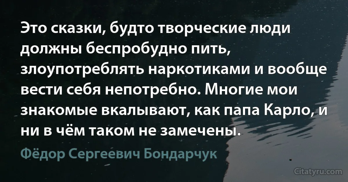 Это сказки, будто творческие люди должны беспробудно пить, злоупотреблять наркотиками и вообще вести себя непотребно. Многие мои знакомые вкалывают, как папа Карло, и ни в чём таком не замечены. (Фёдор Сергеевич Бондарчук)