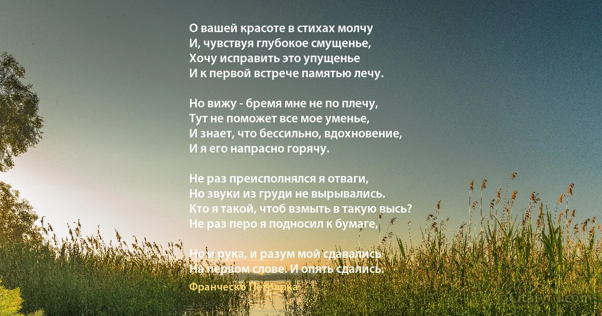 О вашей красоте в стихах молчу
И, чувствуя глубокое смущенье,
Хочу исправить это упущенье
И к первой встрече памятью лечу.

Но вижу - бремя мне не по плечу,
Тут не поможет все мое уменье,
И знает, что бессильно, вдохновение,
И я его напрасно горячу.

Не раз преисполнялся я отваги,
Но звуки из груди не вырывались.
Кто я такой, чтоб взмыть в такую высь?
Не раз перо я подносил к бумаге,

Но и рука, и разум мой сдавались
На первом слове. И опять сдались. (Франческо Петрарка)