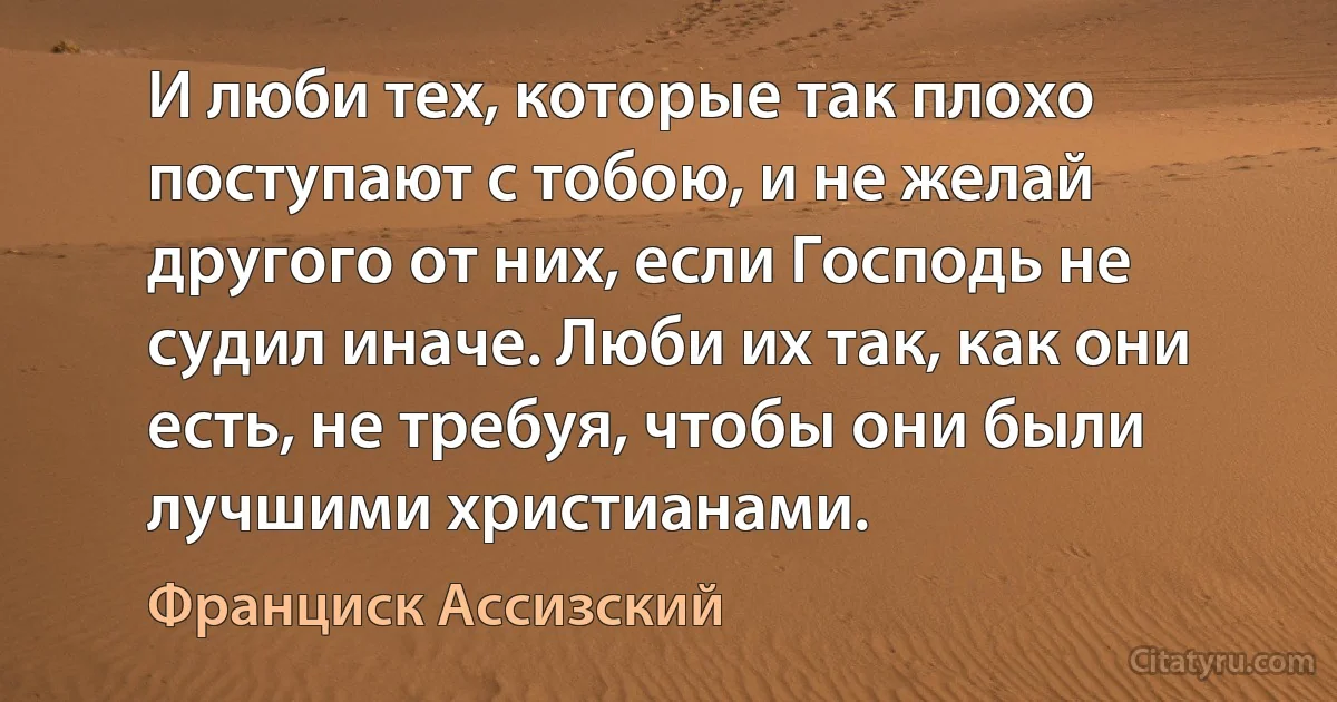 И люби тех, которые так плохо поступают с тобою, и не желай другого от них, если Господь не судил иначе. Люби их так, как они есть, не требуя, чтобы они были лучшими христианами. (Франциск Ассизский)