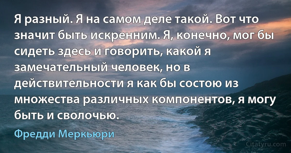 Я разный. Я на самом деле такой. Вот что значит быть искренним. Я, конечно, мог бы сидеть здесь и говорить, какой я замечательный человек, но в действительности я как бы состою из множества различных компонентов, я могу быть и сволочью. (Фредди Меркьюри)