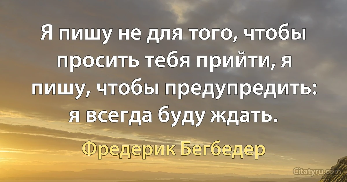 Я пишу не для того, чтобы просить тебя прийти, я пишу, чтобы предупредить: я всегда буду ждать. (Фредерик Бегбедер)