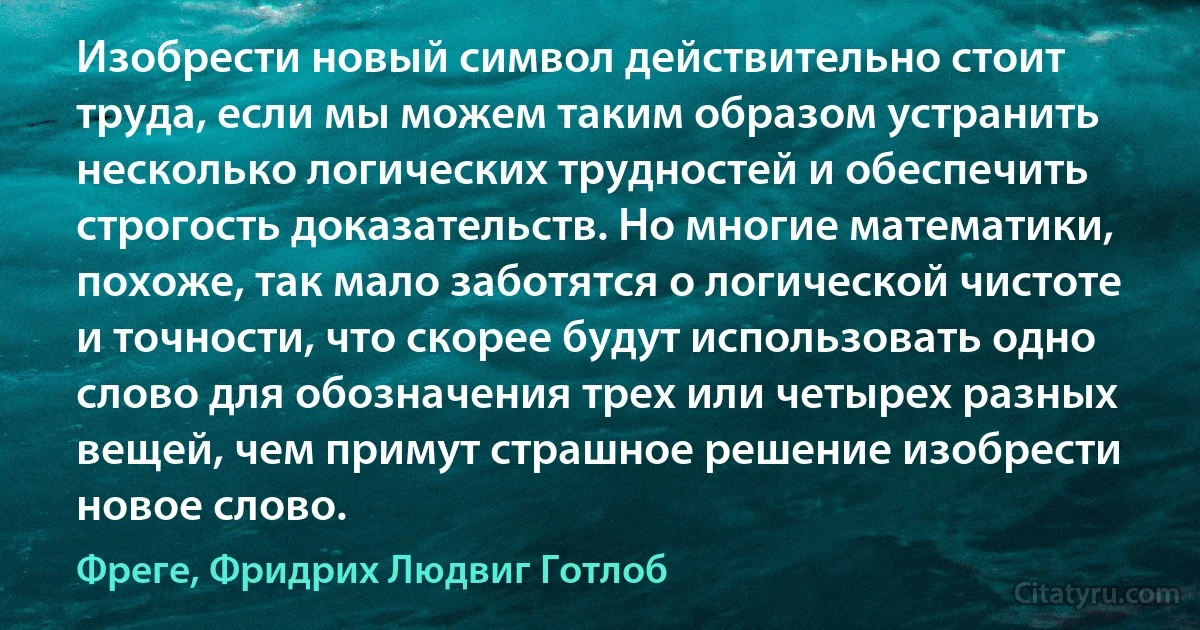 Изобрести новый символ действительно стоит труда, если мы можем таким образом устранить несколько логических трудностей и обеспечить строгость доказательств. Но многие математики, похоже, так мало заботятся о логической чистоте и точности, что скорее будут использовать одно слово для обозначения трех или четырех разных вещей, чем примут страшное решение изобрести новое слово. (Фреге, Фридрих Людвиг Готлоб)