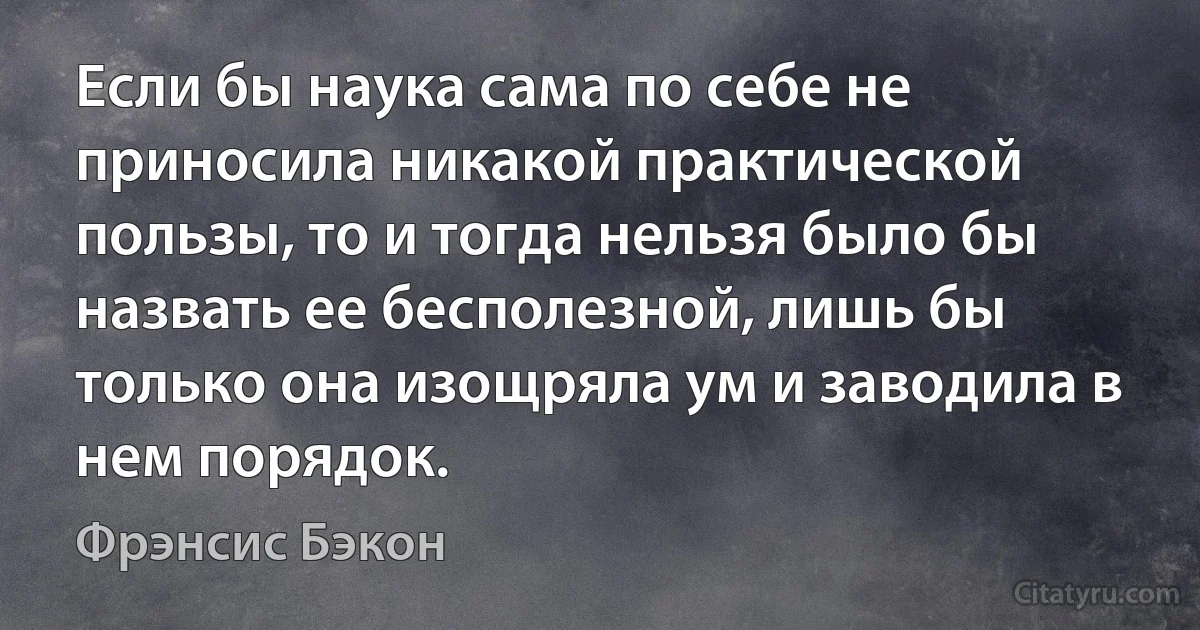 Если бы наука сама по себе не приносила никакой практической пользы, то и тогда нельзя было бы назвать ее бесполезной, лишь бы только она изощряла ум и заводила в нем порядок. (Фрэнсис Бэкон)