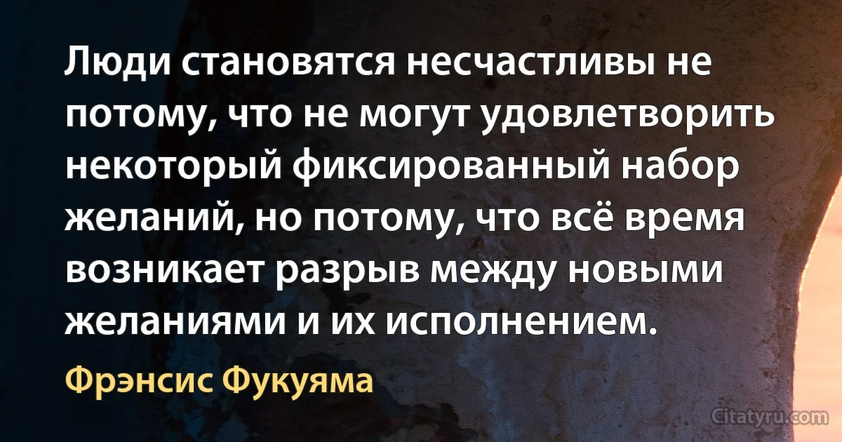 Люди становятся несчастливы не потому, что не могут удовлетворить некоторый фиксированный набор желаний, но потому, что всё время возникает разрыв между новыми желаниями и их исполнением. (Фрэнсис Фукуяма)