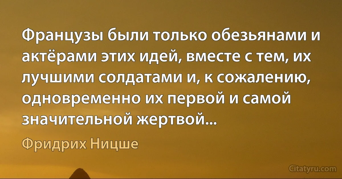 Французы были только обезьянами и актёрами этих идей, вместе с тем, их лучшими солдатами и, к сожалению, одновременно их первой и самой значительной жертвой... (Фридрих Ницше)