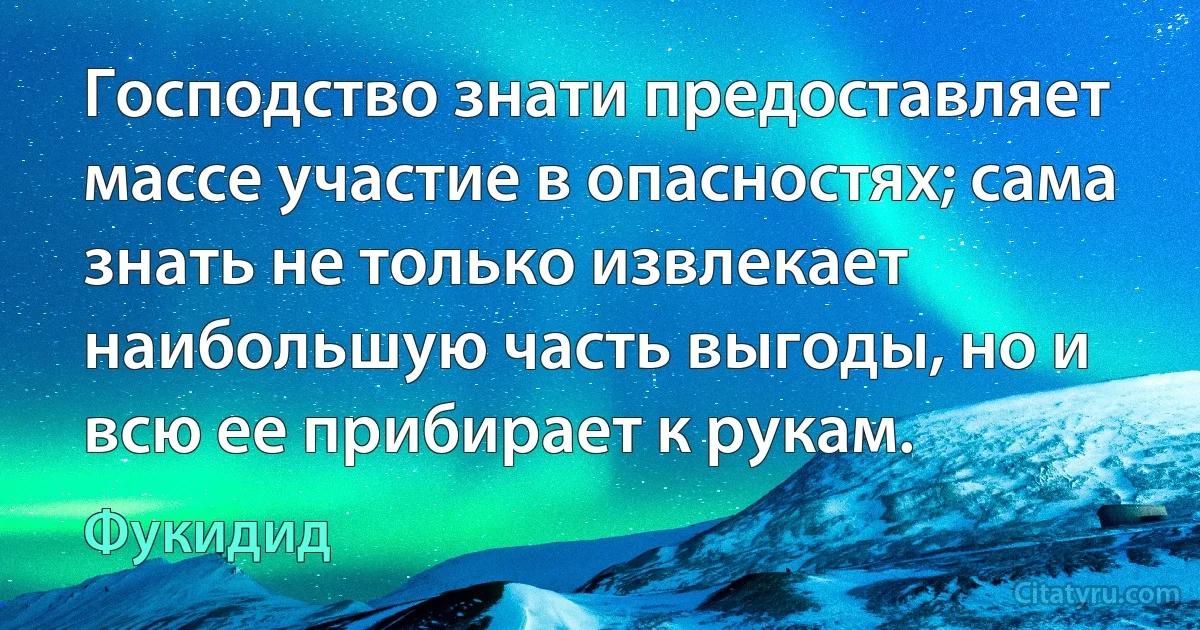 Господство знати предоставляет массе участие в опасностях; сама знать не только извлекает наибольшую часть выгоды, но и всю ее прибирает к рукам. (Фукидид)