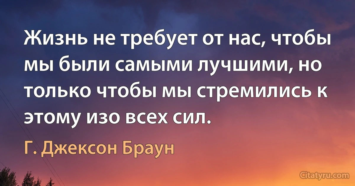 Жизнь не требует от нас, чтобы мы были самыми лучшими, но только чтобы мы стремились к этому изо всех сил. (Г. Джексон Браун)