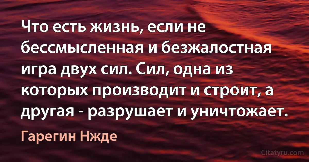 Что есть жизнь, если не бессмысленная и безжалостная игра двух сил. Сил, одна из которых производит и строит, а другая - разрушает и уничтожает. (Гарегин Нжде)