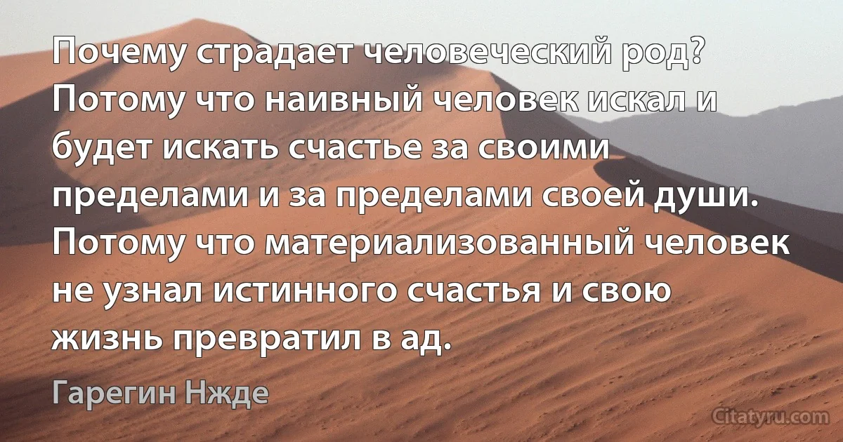 Почему страдает человеческий род? Потому что наивный человек искал и будет искать счастье за своими пределами и за пределами своей души. Потому что материализованный человек не узнал истинного счастья и свою жизнь превратил в ад. (Гарегин Нжде)