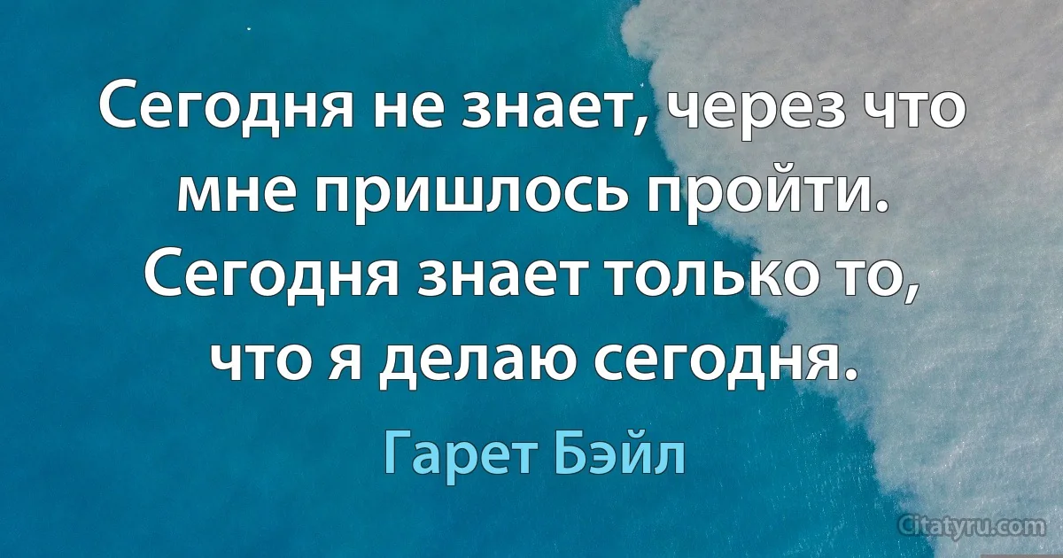 Сегодня не знает, через что мне пришлось пройти. Сегодня знает только то, что я делаю сегодня. (Гарет Бэйл)