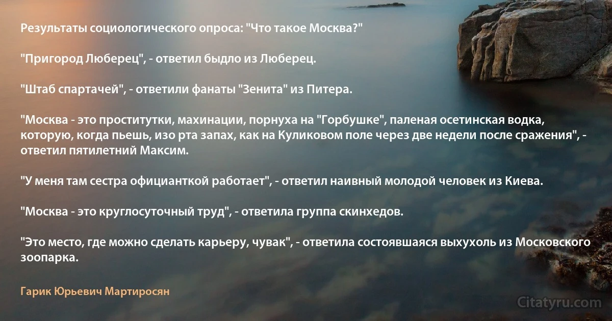 Результаты социологического опроса: "Что такое Москва?"

"Пригород Люберец", - ответил быдло из Люберец.

"Штаб спартачей", - ответили фанаты "Зенита" из Питера.

"Москва - это проститутки, махинации, порнуха на "Горбушке", паленая осетинская водка, которую, когда пьешь, изо рта запах, как на Куликовом поле через две недели после сражения", - ответил пятилетний Максим.

"У меня там сестра официанткой работает", - ответил наивный молодой человек из Киева.

"Москва - это круглосуточный труд", - ответила группа скинхедов.

"Это место, где можно сделать карьеру, чувак", - ответила состоявшаяся выхухоль из Московского зоопарка. (Гарик Юрьевич Мартиросян)