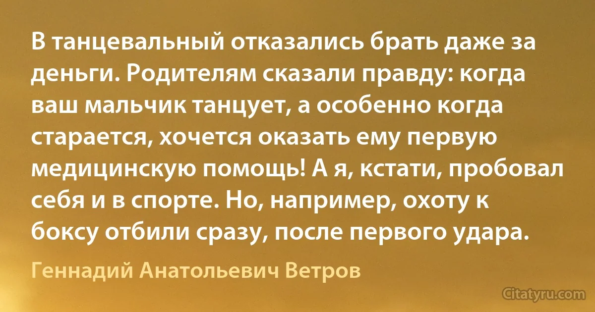 В танцевальный отказались брать даже за деньги. Родителям сказали правду: когда ваш мальчик танцует, а особенно когда старается, хочется оказать ему первую медицинскую помощь! А я, кстати, пробовал себя и в спорте. Но, например, охоту к боксу отбили сразу, после первого удара. (Геннадий Анатольевич Ветров)