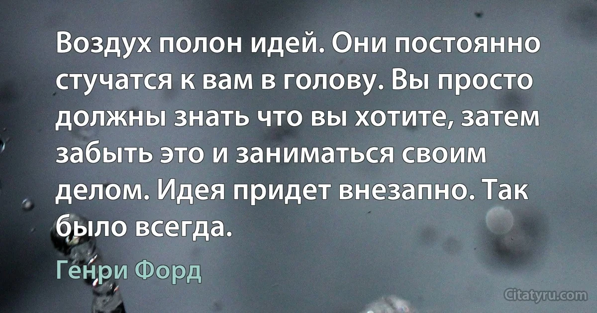 Воздух полон идей. Они постоянно стучатся к вам в голову. Вы просто должны знать что вы хотите, затем забыть это и заниматься своим делом. Идея придет внезапно. Так было всегда. (Генри Форд)