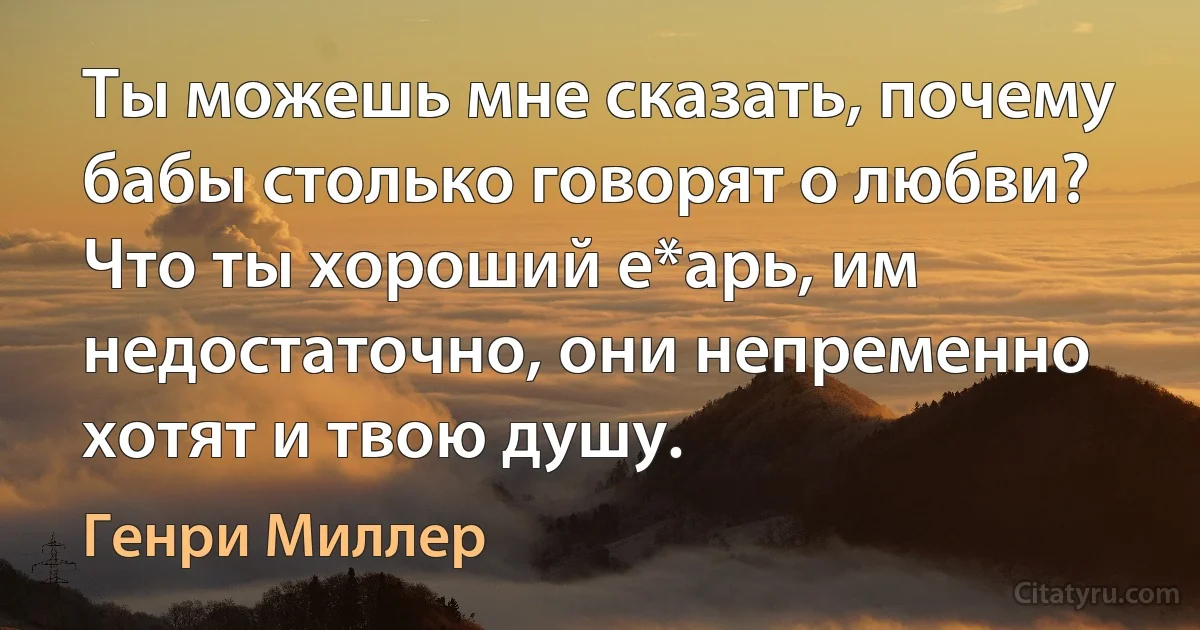 Ты можешь мне сказать, почему бабы столько говорят о любви? Что ты хороший е*арь, им недостаточно, они непременно хотят и твою душу. (Генри Миллер)