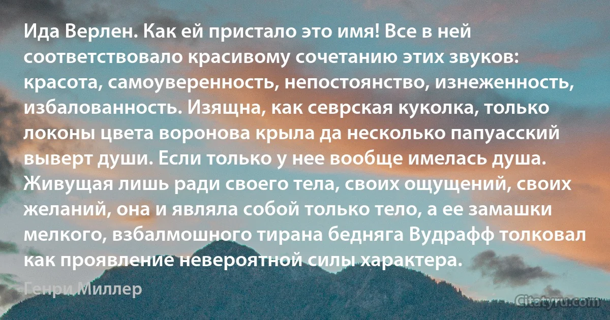 Ида Верлен. Как ей пристало это имя! Все в ней соответствовало красивому сочетанию этих звуков: красота, самоуверенность, непостоянство, изнеженность, избалованность. Изящна, как севрская куколка, только локоны цвета воронова крыла да несколько папуасский выверт души. Если только у нее вообще имелась душа. Живущая лишь ради своего тела, своих ощущений, своих желаний, она и являла собой только тело, а ее замашки мелкого, взбалмошного тирана бедняга Вудрафф толковал как проявление невероятной силы характера. (Генри Миллер)