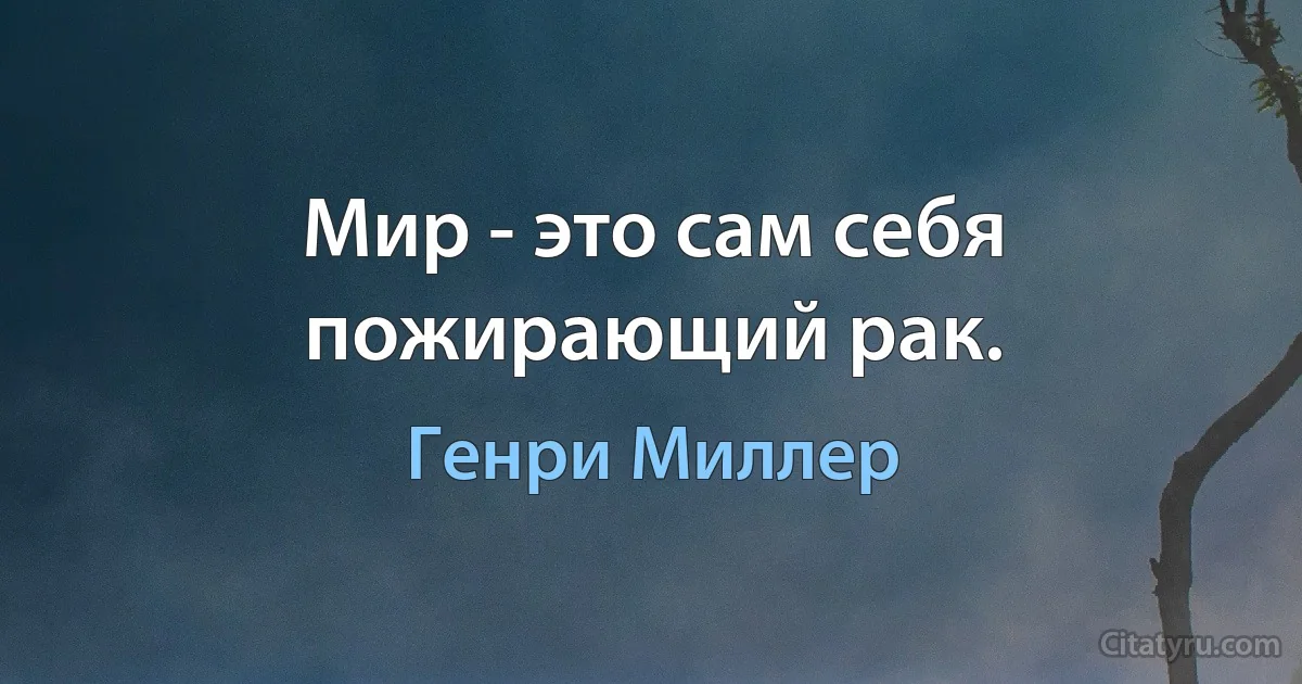 Мир - это сам себя пожирающий рак. (Генри Миллер)