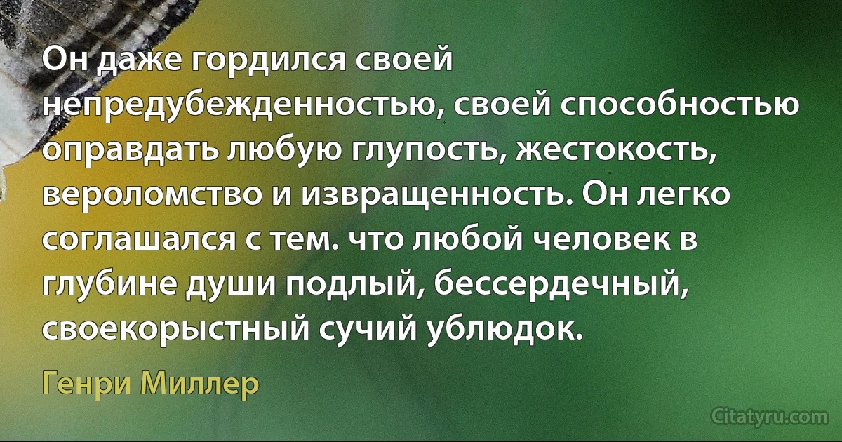 Он даже гордился своей непредубежденностью, своей способностью оправдать любую глупость, жестокость, вероломство и извращенность. Он легко соглашался с тем. что любой человек в глубине души подлый, бессердечный, своекорыстный сучий ублюдок. (Генри Миллер)