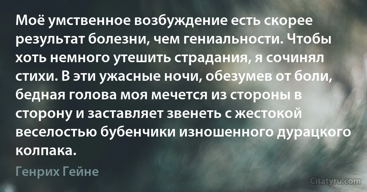 Моё умственное возбуждение есть скорее результат болезни, чем гениальности. Чтобы хоть немного утешить страдания, я сочинял стихи. В эти ужасные ночи, обезумев от боли, бедная голова моя мечется из стороны в сторону и заставляет звенеть с жестокой веселостью бубенчики изношенного дурацкого колпака. (Генрих Гейне)