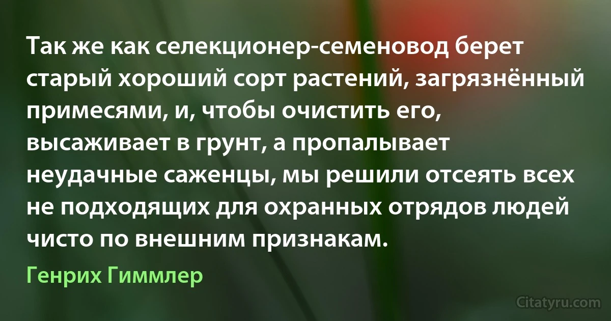 Так же как селекционер-семеновод берет старый хороший сорт растений, загрязнённый примесями, и, чтобы очистить его, высаживает в грунт, а пропалывает неудачные саженцы, мы решили отсеять всех не подходящих для охранных отрядов людей чисто по внешним признакам. (Генрих Гиммлер)