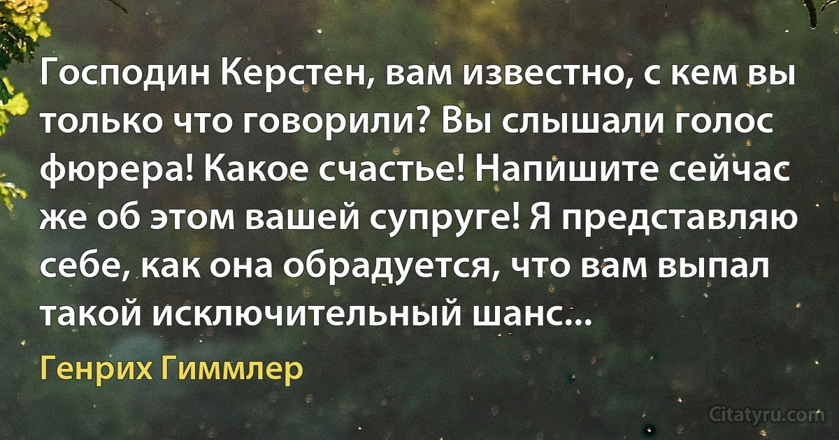 Господин Керстен, вам известно, с кем вы только что говорили? Вы слышали голос фюрера! Какое счастье! Напишите сейчас же об этом вашей супруге! Я представляю себе, как она обрадуется, что вам выпал такой исключительный шанс... (Генрих Гиммлер)