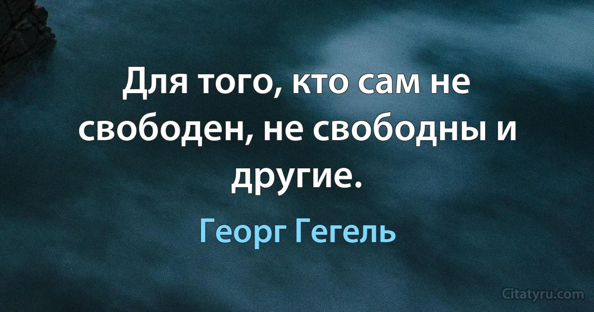 Для того, кто сам не свободен, не свободны и другие. (Георг Гегель)