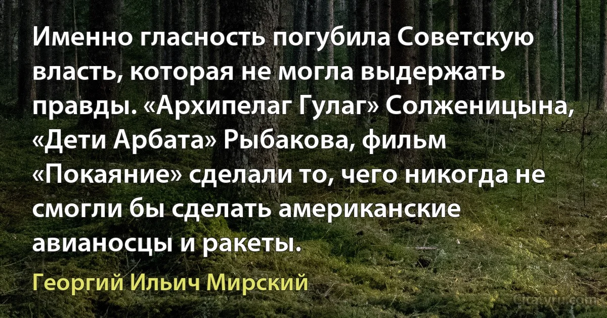 Именно гласность погубила Советскую власть, которая не могла выдержать правды. «Архипелаг Гулаг» Солженицына, «Дети Арбата» Рыбакова, фильм «Покаяние» сделали то, чего никогда не смогли бы сделать американские авианосцы и ракеты. (Георгий Ильич Мирский)