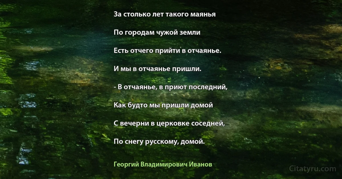 За столько лет такого маянья

По городам чужой земли

Есть отчего прийти в отчаянье.

И мы в отчаянье пришли.

- В отчаянье, в приют последний,

Как будто мы пришли домой

С вечерни в церковке соседней,

По снегу русскому, домой. (Георгий Владимирович Иванов)