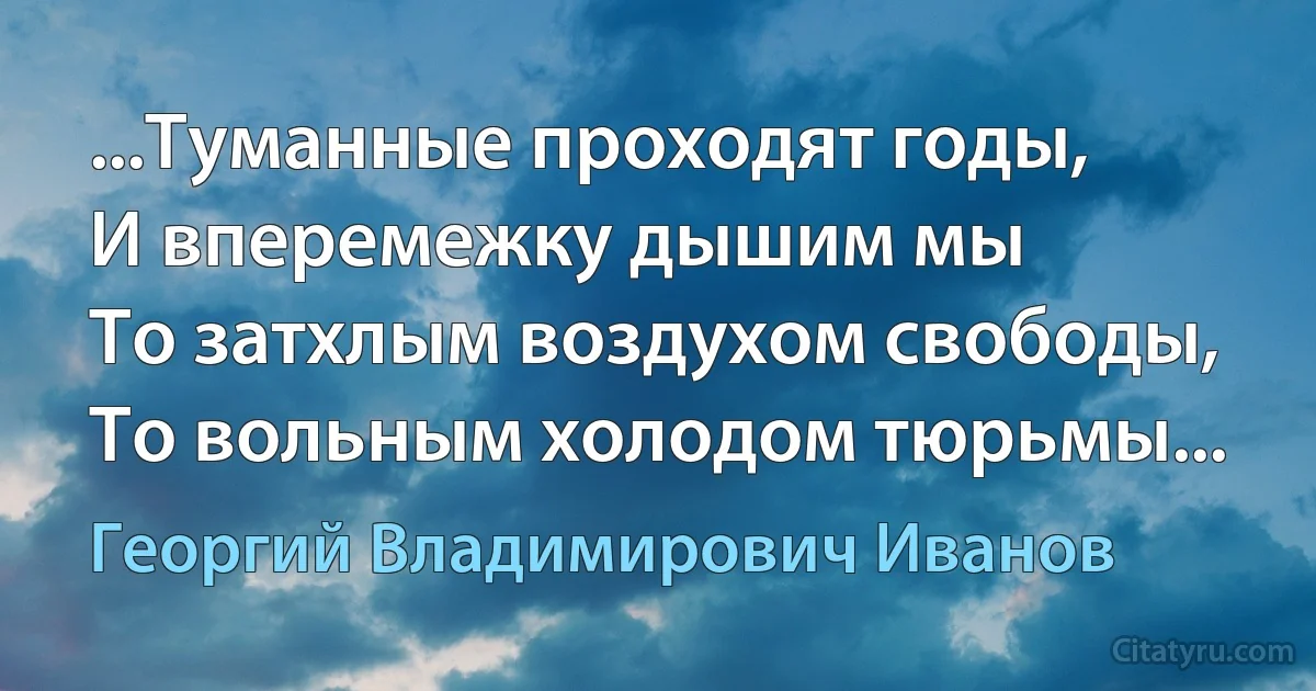 ...Туманные проходят годы,
И вперемежку дышим мы
То затхлым воздухом свободы,
То вольным холодом тюрьмы... (Георгий Владимирович Иванов)