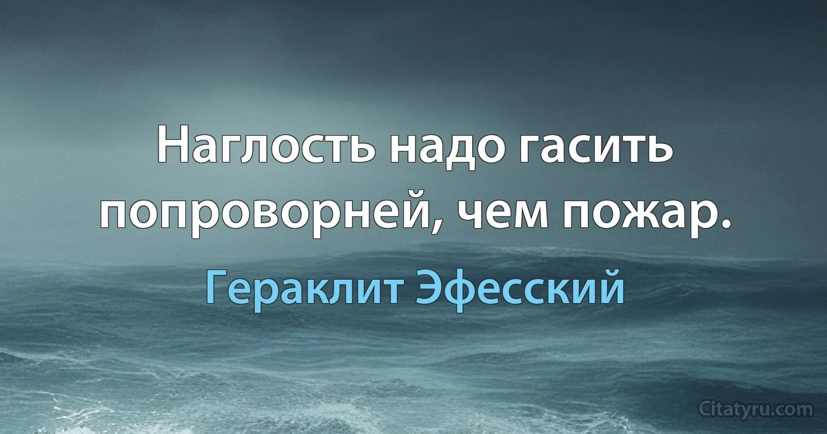 Наглость надо гасить попроворней, чем пожар. (Гераклит Эфесский)