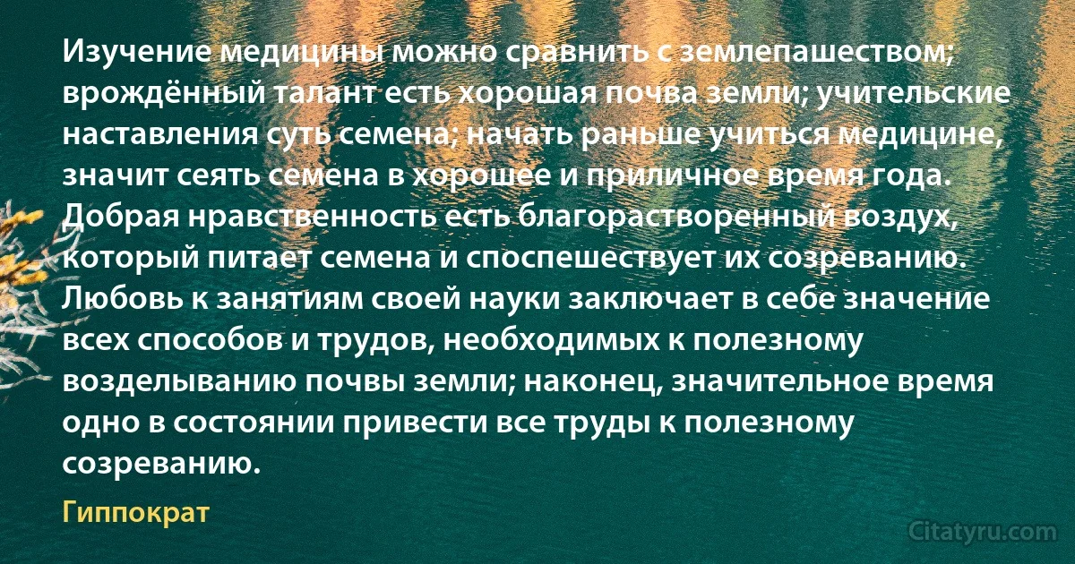 Изучение медицины можно сравнить с землепашеством; врождённый талант есть хорошая почва земли; учительские наставления суть семена; начать раньше учиться медицине, значит сеять семена в хорошее и приличное время года. Добрая нравственность есть благорастворенный воздух, который питает семена и споспешествует их созреванию. Любовь к занятиям своей науки заключает в себе значение всех способов и трудов, необходимых к полезному возделыванию почвы земли; наконец, значительное время одно в состоянии привести все труды к полезному созреванию. (Гиппократ)