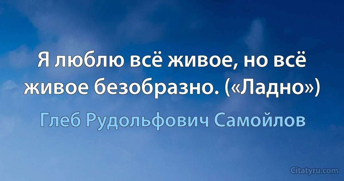 Я люблю всё живое, но всё живое безобразно. («Ладно») (Глеб Рудольфович Самойлов)