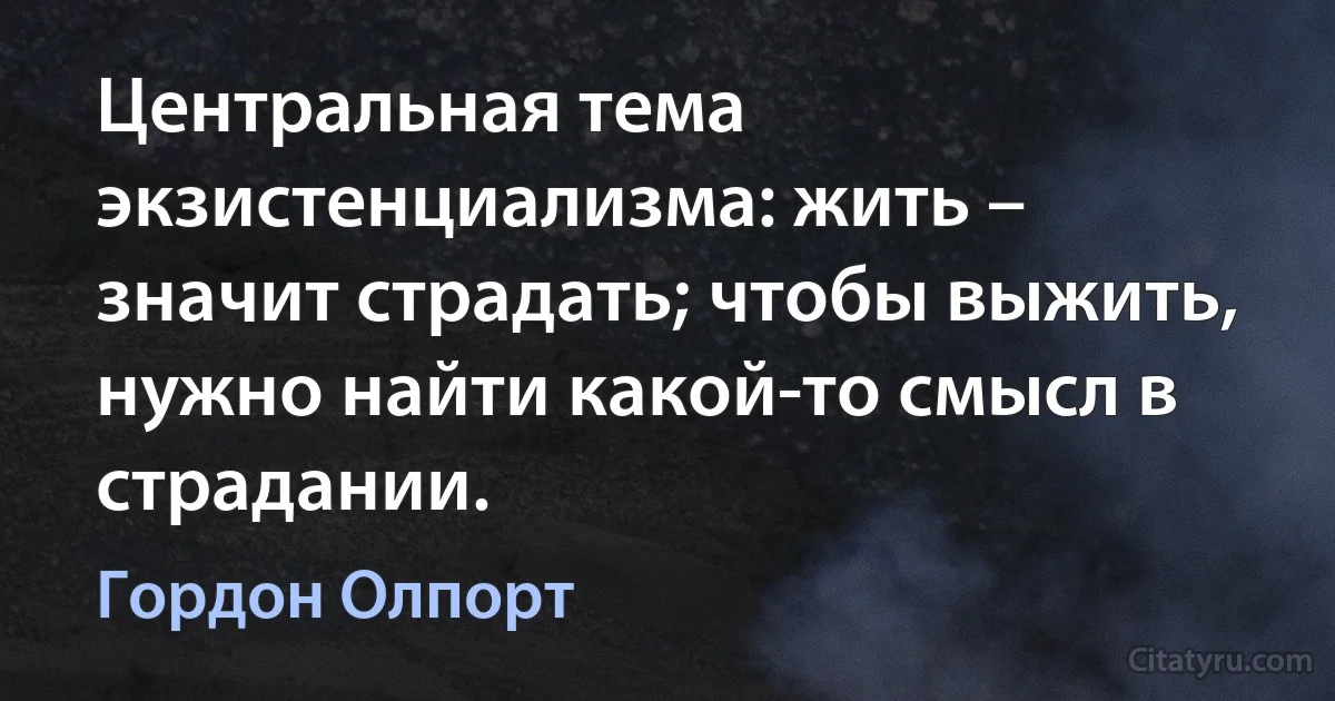 Центральная тема экзистенциализма: жить – значит страдать; чтобы выжить, нужно найти какой-то смысл в страдании. (Гордон Олпорт)