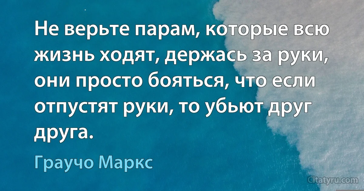 Не верьте парам, которые всю жизнь ходят, держась за руки, они просто бояться, что если отпустят руки, то убьют друг друга. (Граучо Маркс)