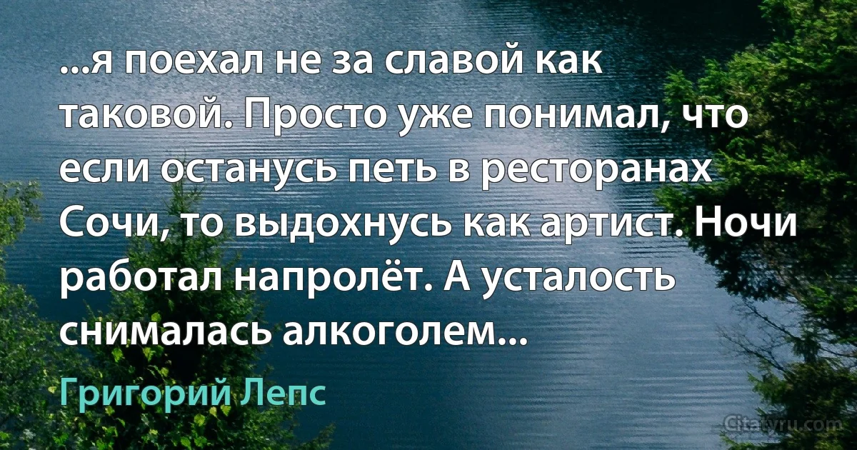 ...я поехал не за славой как таковой. Просто уже понимал, что если останусь петь в ресторанах Сочи, то выдохнусь как артист. Ночи работал напролёт. А усталость снималась алкоголем... (Григорий Лепс)