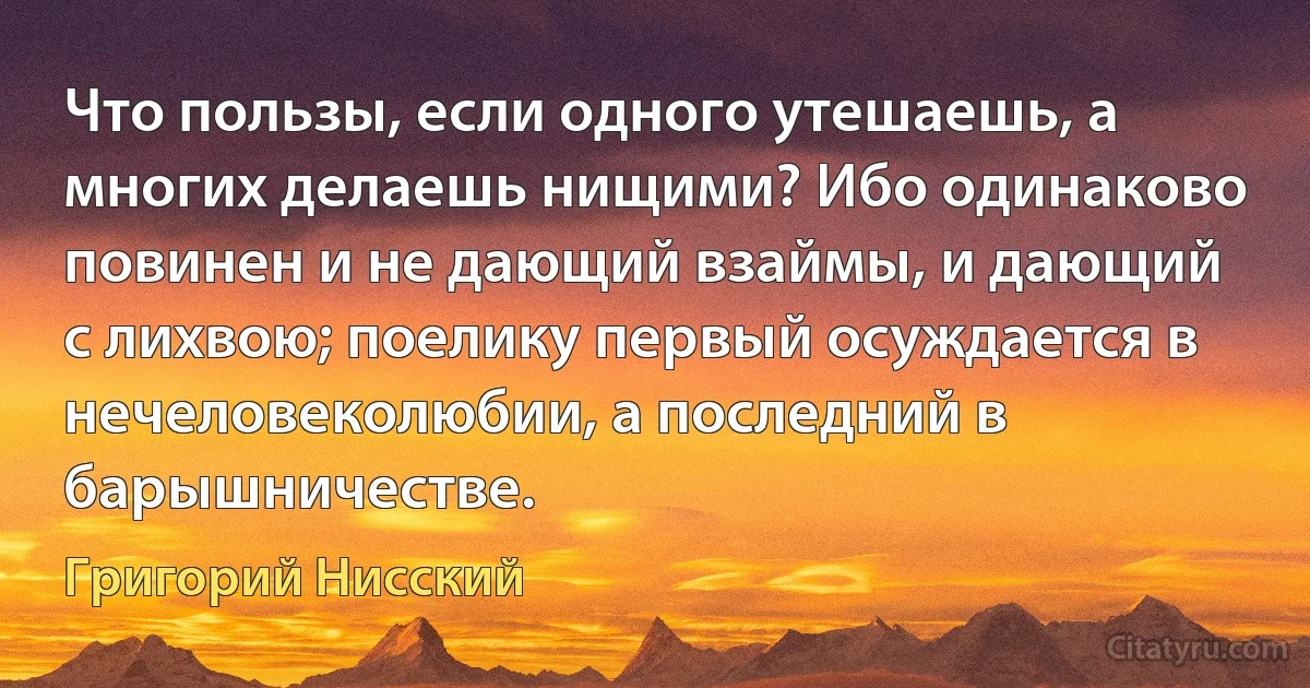 Что пользы, если одного утешаешь, а многих делаешь нищими? Ибо одинаково повинен и не дающий взаймы, и дающий с лихвою; поелику первый осуждается в нечеловеколюбии, а последний в барышничестве. (Григорий Нисский)