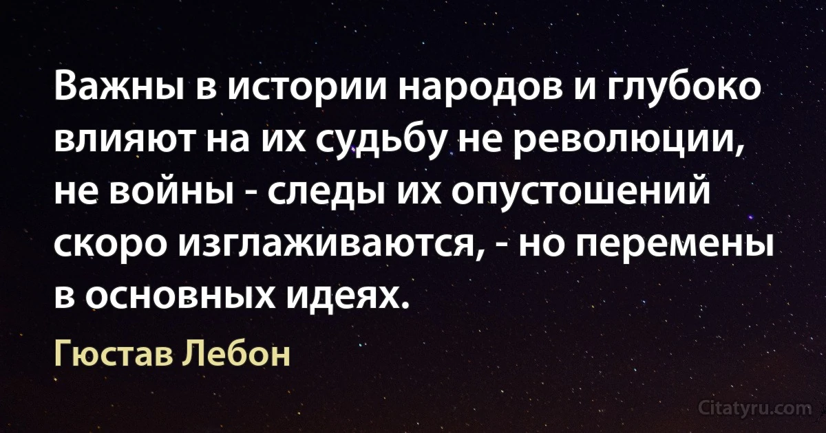 Важны в истории народов и глубоко влияют на их судьбу не революции, не войны - следы их опустошений скоро изглаживаются, - но перемены в основных идеях. (Гюстав Лебон)