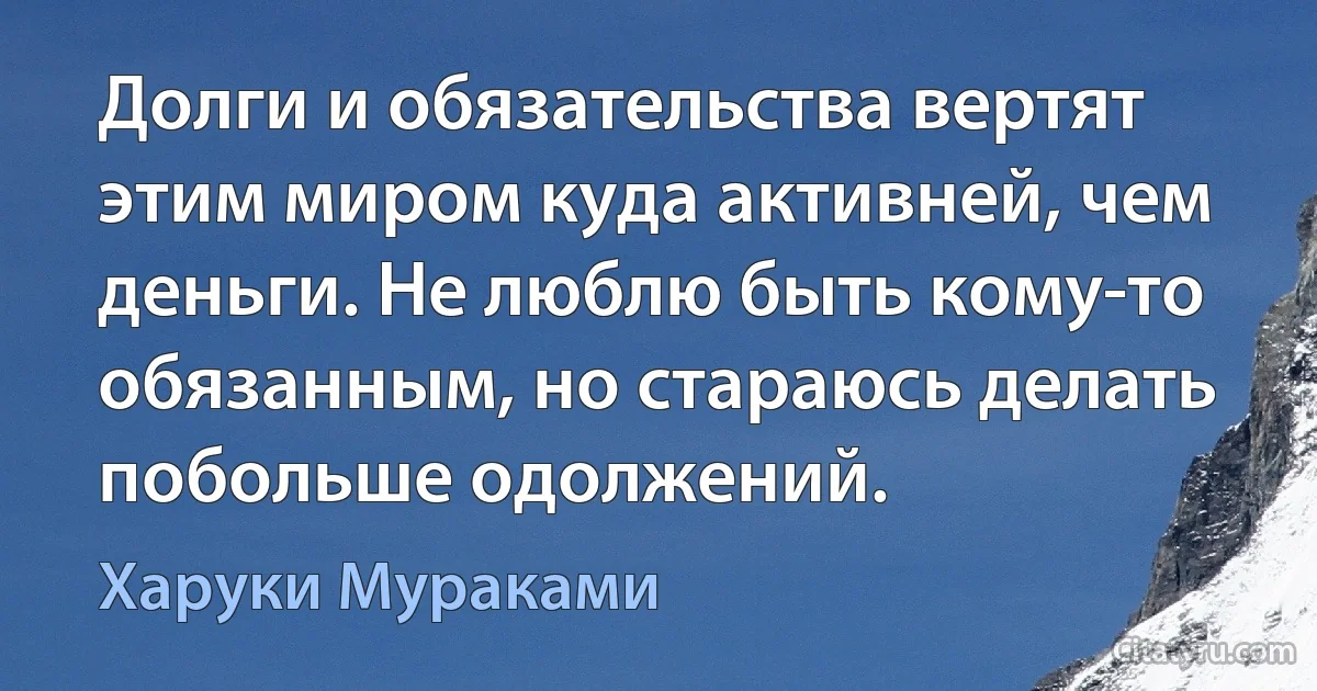 Долги и обязательства вертят этим миром куда активней, чем деньги. Не люблю быть кому-то обязанным, но стараюсь делать побольше одолжений. (Харуки Мураками)