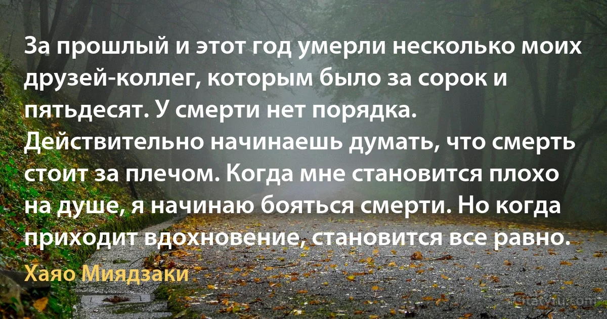 За прошлый и этот год умерли несколько моих друзей-коллег, которым было за сорок и пятьдесят. У смерти нет порядка. Действительно начинаешь думать, что смерть стоит за плечом. Когда мне становится плохо на душе, я начинаю бояться смерти. Но когда приходит вдохновение, становится все равно. (Хаяо Миядзаки)