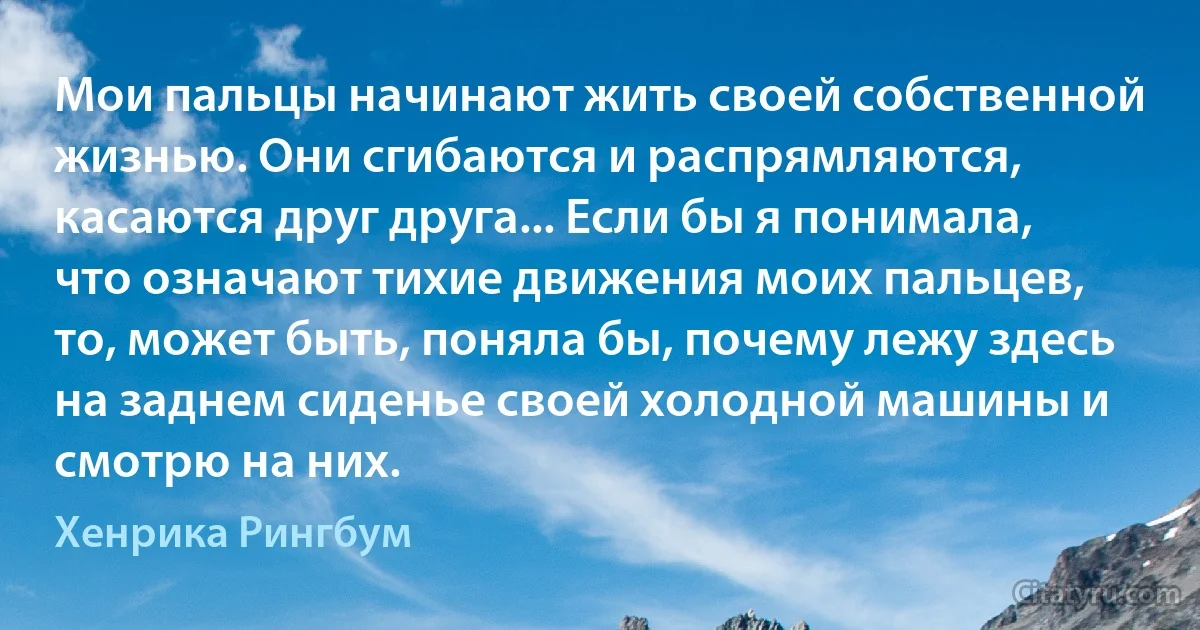 Мои пальцы начинают жить своей собственной жизнью. Они сгибаются и распрямляются, касаются друг друга... Если бы я понимала, что означают тихие движения моих пальцев, то, может быть, поняла бы, почему лежу здесь на заднем сиденье своей холодной машины и смотрю на них. (Хенрика Рингбум)