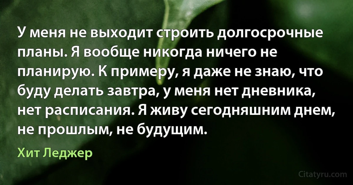 У меня не выходит строить долгосрочные планы. Я вообще никогда ничего не планирую. К примеру, я даже не знаю, что буду делать завтра, у меня нет дневника, нет расписания. Я живу сегодняшним днем, не прошлым, не будущим. (Хит Леджер)