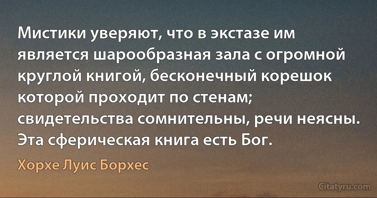 Мистики уверяют, что в экстазе им является шарообразная зала с огромной круглой книгой, бесконечный корешок которой проходит по стенам; свидетельства сомнительны, речи неясны. Эта сферическая книга есть Бог. (Хорхе Луис Борхес)