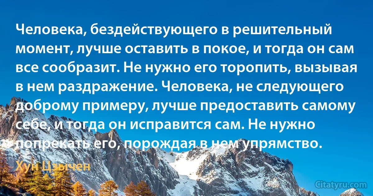 Человека, бездействующего в решительный момент, лучше оставить в покое, и тогда он сам все сообразит. Не нужно его торопить, вызывая в нем раздражение. Человека, не следующего доброму примеру, лучше предоставить самому себе, и тогда он исправится сам. Не нужно попрекать его, порождая в нем упрямство. (Хун Цзычен)