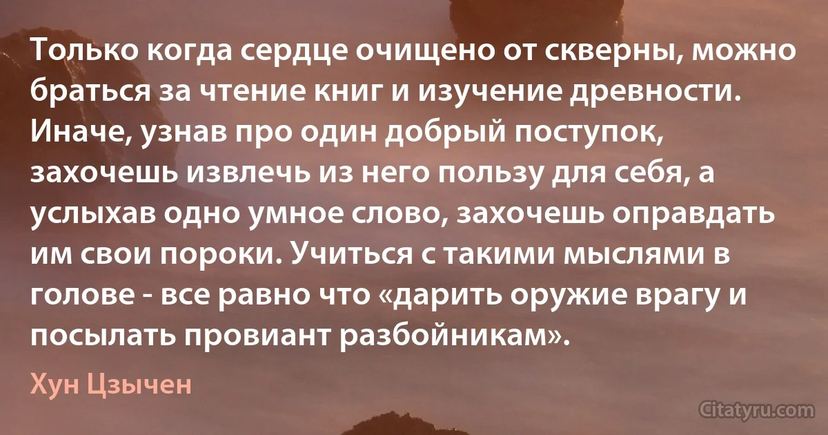 Только когда сердце очищено от скверны, можно браться за чтение книг и изучение древности. Иначе, узнав про один добрый поступок, захочешь извлечь из него пользу для себя, а услыхав одно умное слово, захочешь оправдать им свои пороки. Учиться с такими мыслями в голове - все равно что «дарить оружие врагу и посылать провиант разбойникам». (Хун Цзычен)